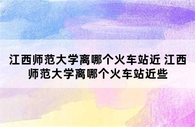 江西师范大学离哪个火车站近 江西师范大学离哪个火车站近些